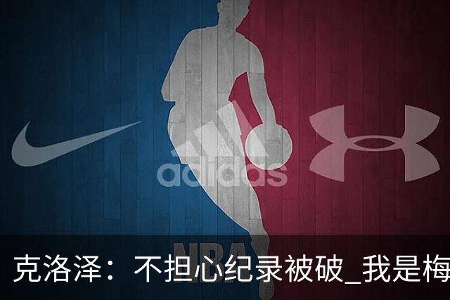 克洛泽：不担心纪录被破 我是梅西的超级粉丝 他是天才